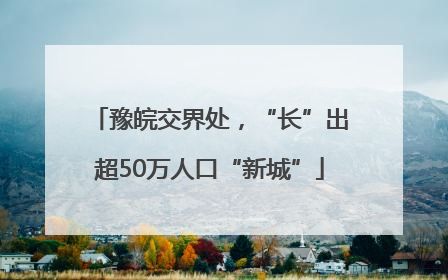 豫皖交界处，“长”出超50万人口“新城”