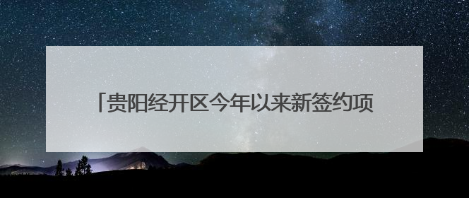 贵阳经开区今年以来新签约项目合同投资52.64亿元