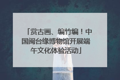 赏古画、编竹编！中国闽台缘博物馆开展端午文化体验活动