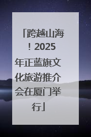 跨越山海！2025年正蓝旗文化旅游推介会在厦门举行