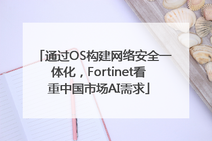 通过OS构建网络安全一体化，Fortinet看重中国市场AI需求