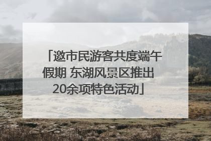 邀市民游客共度端午假期 东湖风景区推出20余项特色活动