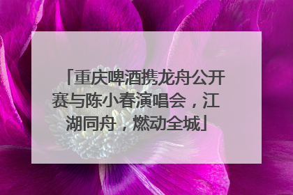 重庆啤酒携龙舟公开赛与陈小春演唱会，江湖同舟，燃动全城