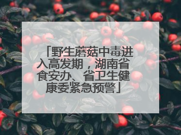 野生蘑菇中毒进入高发期，湖南省食安办、省卫生健康委紧急预警