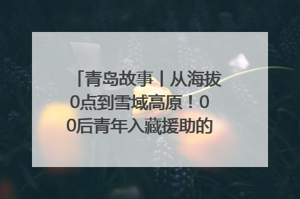 青岛故事丨从海拔0点到雪域高原！00后青年入藏援助的400多个日夜