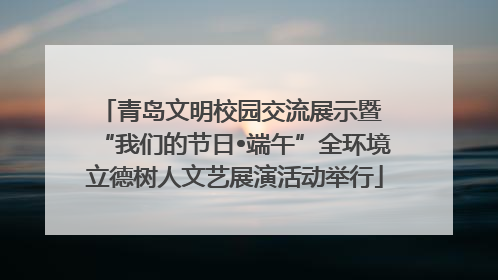 青岛文明校园交流展示暨 “我们的节日•端午”全环境立德树人文艺展演活动举行