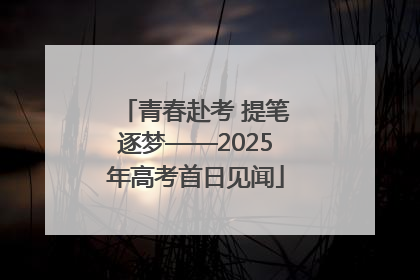青春赴考 提笔逐梦——2025年高考首日见闻