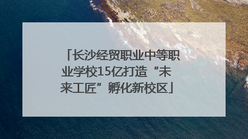 长沙经贸职业中等职业学校15亿打造“未来工匠”孵化新校区