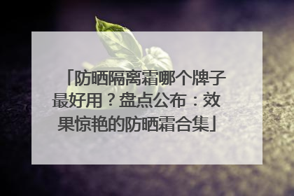 防晒隔离霜哪个牌子最好用？盘点公布：效果惊艳的防晒霜合集