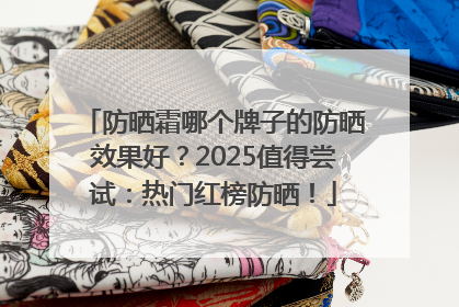 防晒霜哪个牌子的防晒效果好？2025值得尝试：热门红榜防晒！