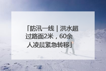 防汛一线｜洪水超过路面2米，60余人凌晨紧急转移