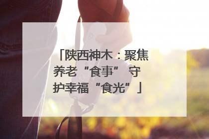 陕西神木：聚焦养老“食事” 守护幸福“食光”