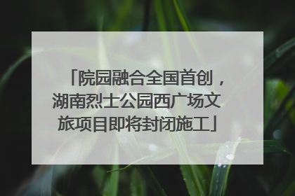 院园融合全国首创，湖南烈士公园西广场文旅项目即将封闭施工
