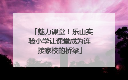 魅力课堂！乐山实验小学让课堂成为连接家校的桥梁