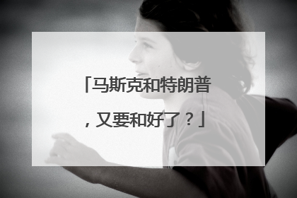 马斯克和特朗普，又要和好了？