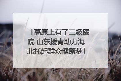 高原上有了三级医院 山东援青助力海北托起群众健康梦