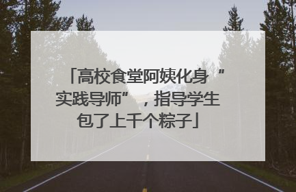 高校食堂阿姨化身“实践导师”，指导学生包了上千个粽子