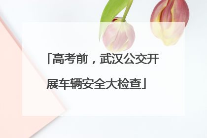 高考前，武汉公交开展车辆安全大检查