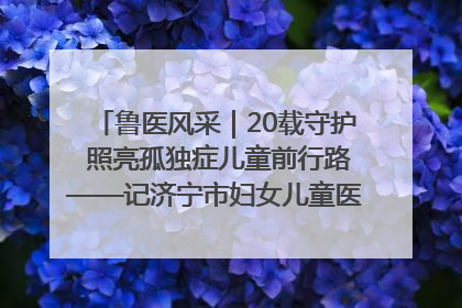 鲁医风采｜20载守护 照亮孤独症儿童前行路——记济宁市妇女儿童医院儿童康复中心主任、副主任技师赵淑珍