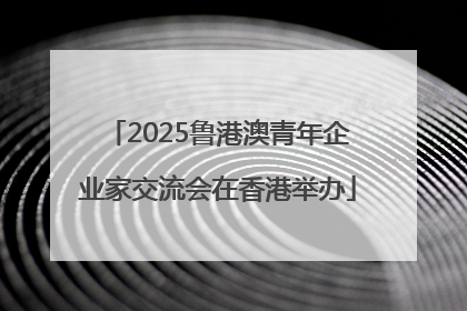 2025鲁港澳青年企业家交流会在香港举办