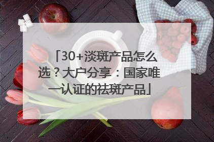 30+淡斑产品怎么选？大户分享：国家唯一认证的祛斑产品
